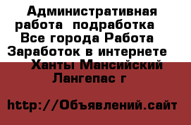 Административная работа (подработка) - Все города Работа » Заработок в интернете   . Ханты-Мансийский,Лангепас г.